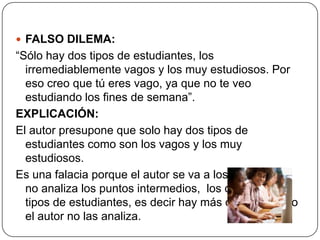  FALSO DILEMA:
“Sólo hay dos tipos de estudiantes, los
  irremediablemente vagos y los muy estudiosos. Por
  eso creo que tú eres vago, ya que no te veo
  estudiando los fines de semana”.
EXPLICACIÓN:
El autor presupone que solo hay dos tipos de
  estudiantes como son los vagos y los muy
  estudiosos.
Es una falacia porque el autor se va a los extremos y
  no analiza los puntos intermedios, los diferentes
  tipos de estudiantes, es decir hay más opciones pero
  el autor no las analiza.
 