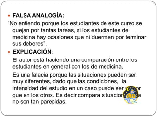  FALSA ANALOGÍA:
“No entiendo porque los estudiantes de este curso se
  quejan por tantas tareas, si los estudiantes de
  medicina hay ocasiones que ni duermen por terminar
  sus deberes”.
 EXPLICACIÓN:
  El autor está haciendo una comparación entre los
  estudiantes en general con los de medicina.
  Es una falacia porque las situaciones pueden ser
  muy diferentes, dado que las condiciones, la
  intensidad del estudio en un caso puede ser mayor
  que en los otros. Es decir compara situaciones que
  no son tan parecidas.
 
