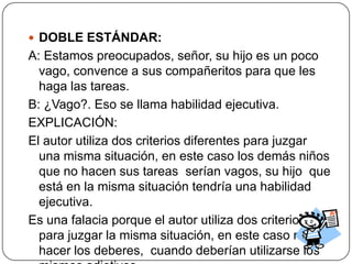  DOBLE ESTÁNDAR:
A: Estamos preocupados, señor, su hijo es un poco
  vago, convence a sus compañeritos para que les
  haga las tareas.
B: ¿Vago?. Eso se llama habilidad ejecutiva.
EXPLICACIÓN:
El autor utiliza dos criterios diferentes para juzgar
  una misma situación, en este caso los demás niños
  que no hacen sus tareas serían vagos, su hijo que
  está en la misma situación tendría una habilidad
  ejecutiva.
Es una falacia porque el autor utiliza dos criterios
  para juzgar la misma situación, en este caso no
  hacer los deberes, cuando deberían utilizarse los
 