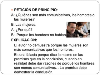  PETICIÓN DE PRINCIPIO:
A: ¿Quiénes son más comunicativos, los hombres o
  las mujeres?
B: Las mujeres.
A: ¿Por qué?
B: Porque los hombres no hablan.
EXPLICACIÓN:
  El autor no demuestra porque las mujeres son
  más comunicativas que los hombres.
  Es una falacia porque dice lo mismo en las
  premisas que en la conclusión, cuando en
  realidad debe dar razones de porqué los hombres
  son menos comunicativos. . La premisa debe
  demostrar la conclusión.
 