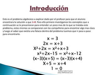 Este es el problema algebraico a explicar dado por el profesor para que el alumno 
encontrara la solución a que 1=0. Para ello primero investigamos los conceptos que a 
continuación se le presentaran para entender un poco mas de lo que se trataba este 
problema, estos mismos se compararon con los compañeros para encontrar algo mas claro 
y luego al saber que existía una falacia dentro del problema tuvimos que ir paso a paso 
para encontrarlo. 
x = 3 
2x = x+3 
X²+2x = x²+x+3 
x²+2x-15 = x²+x-12 
(x-3)(x+5) = (x-3)(x+4) 
X+5 = x+4 
1 = 0 
Andrea Cabral Guerra 
andy.39@htomail.com 
 