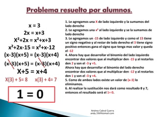 1. Le agregamos una X de lado izquierdo y la sumamos del 
lado derecho 
2. Le agregamos una x² al lado izquierdo y se la sumamos de 
lado derecho 
3. Le agregamos un -15 de lado izquierdo y como el 15 tiene 
un signo negativo y al restar de lado derecho el 3 tiene signo 
positivo entonces gana el signo que tenga mas valor y queda 
el -12 
4. Ahora hay que desarrollar el binomio del lado izquierdo 
encontrar dos valores que al multiplicar den -15 y al restarlos 
den 2 y son el -3 y +5. 
Ahora hay que desarrollar el binomio del lado derecho 
encontrar dos valores que al multiplicar den -12 y al restarlos 
den 1 y son el -3 y +4. 
5. Como de ambos lados existe un valor de (x-3) lo 
eliminamos. 
6. Al realizar la sustitución nos dará como resultado 8 y 7, 
entonces el resultado será el 1= 0. 
Andrea Cabral Guerra 
andy.39@htomail.com 
 