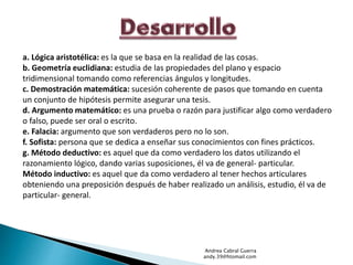 a. Lógica aristotélica: es la que se basa en la realidad de las cosas. 
b. Geometría euclidiana: estudia de las propiedades del plano y espacio 
tridimensional tomando como referencias ángulos y longitudes. 
c. Demostración matemática: sucesión coherente de pasos que tomando en cuenta 
un conjunto de hipótesis permite asegurar una tesis. 
d. Argumento matemático: es una prueba o razón para justificar algo como verdadero 
o falso, puede ser oral o escrito. 
e. Falacia: argumento que son verdaderos pero no lo son. 
f. Sofista: persona que se dedica a enseñar sus conocimientos con fines prácticos. 
g. Método deductivo: es aquel que da como verdadero los datos utilizando el 
razonamiento lógico, dando varias suposiciones, él va de general- particular. 
Método inductivo: es aquel que da como verdadero al tener hechos articulares 
obteniendo una preposición después de haber realizado un análisis, estudio, él va de 
particular- general. 
Andrea Cabral Guerra 
andy.39@htomail.com 
 