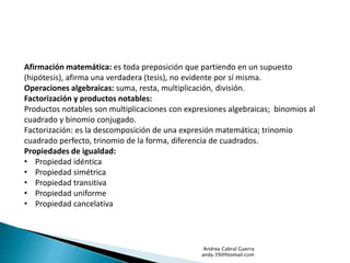 Afirmación matemática: es toda preposición que partiendo en un supuesto 
(hipótesis), afirma una verdadera (tesis), no evidente por sí misma. 
Operaciones algebraicas: suma, resta, multiplicación, división. 
Factorización y productos notables: 
Productos notables son multiplicaciones con expresiones algebraicas; binomios al 
cuadrado y binomio conjugado. 
Factorización: es la descomposición de una expresión matemática; trinomio 
cuadrado perfecto, trinomio de la forma, diferencia de cuadrados. 
Propiedades de igualdad: 
• Propiedad idéntica 
• Propiedad simétrica 
• Propiedad transitiva 
• Propiedad uniforme 
• Propiedad cancelativa 
Andrea Cabral Guerra 
andy.39@htomail.com 
 