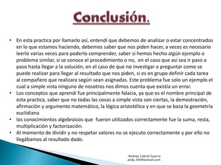 • En esta practica por llamarlo así, entendí que debemos de analizar o estar concentrados 
en lo que estamos haciendo, debemos saber que nos piden hacer, a veces es necesario 
leerlo varias veces para poderlo comprender, saber si hemos hecho algún ejemplo o 
problema similar, si se conoce el procedimiento o no, en el caso que así sea ir paso a 
paso hasta llegar a la solución, en el caso de que no investigar o preguntar como se 
puede realizar para llegar al resultado que nos piden, si es en grupo definir cada tarea 
al compañero que realizara según sean asignadas. Este problema fue solo un ejemplo el 
cual a simple vista ninguno de nosotros nos dimos cuenta que existía un error. 
• Los conceptos que aprendí fue principalmente falacia, ya que es el nombre principal de 
esta practica, saber que no todas las cosas a simple vista son ciertas, la demostración, 
afirmación y argumento matemático, la lógica aristotélica y en que se basa la geometría 
euclidiana 
• los conocimientos algebraicos que fueron utilizados correctamente fue la suma, resta, 
multiplicación y factorización. 
• Al momento de dividir y no respetar valores no se ejecuto correctamente y por ello no 
llegábamos al resultado dado. 
Andrea Cabral Guerra 
andy.39@htomail.com 
