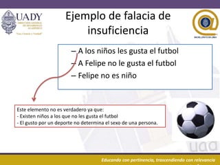 20/03/2016 10Educando con pertinencia, trascendiendo con relevancia
Ejemplo de falacia de
insuficiencia
– A los niños les gusta el futbol
– A Felipe no le gusta el futbol
– Felipe no es niño
Este elemento no es verdadero ya que:
- Existen niños a los que no les gusta el futbol
- El gusto por un deporte no determina el sexo de una persona.
 