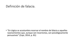 Definición de falacia.
• “En Lógica se acostumbra reservar el nombre de falacia a aquellos
razonamientos que, aunque son incorrectos, son psicológicamente
persuasivos” (Copi, 2014, p. 81)
 