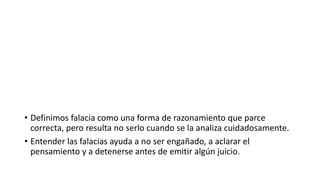 • Definimos falacia como una forma de razonamiento que parce
correcta, pero resulta no serlo cuando se la analiza cuidadosamente.
• Entender las falacias ayuda a no ser engañado, a aclarar el
pensamiento y a detenerse antes de emitir algún juicio.
 