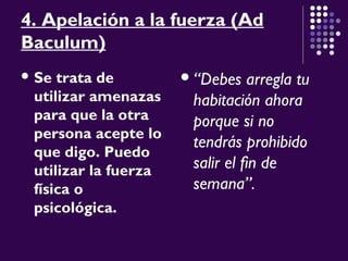 4. Apelación a la fuerza (Ad
Baculum)
 Se trata de
utilizar amenazas
para que la otra
persona acepte lo
que digo. Puedo
utilizar la fuerza
física o
psicológica.
“Debes arregla tu
habitación ahora
porque si no
tendrás prohibido
salir el fin de
semana”.
 