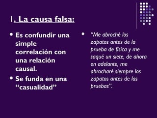 1. La causa falsa:
 Es confundir una
simple
correlación con
una relación
causal.
 Se funda en una
“casualidad”
 “Me abroché los
zapatos antes de la
prueba de física y me
saqué un siete, de ahora
en adelante, me
abrocharé siempre los
zapatos antes de las
pruebas”.
 
