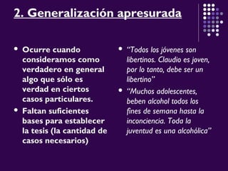 2. Generalización apresurada
 Ocurre cuando
consideramos como
verdadero en general
algo que sólo es
verdad en ciertos
casos particulares.
 Faltan suficientes
bases para establecer
la tesis (la cantidad de
casos necesarios)
 “Todos los jóvenes son
libertinos. Claudio es joven,
por lo tanto, debe ser un
libertino”
 “Muchos adolescentes,
beben alcohol todos los
fines de semana hasta la
inconciencia. Toda la
juventud es una alcohólica”
 