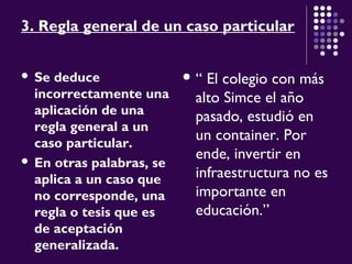 3. Regla general de un caso particular
 Se deduce
incorrectamente una
aplicación de una
regla general a un
caso particular.
 En otras palabras, se
aplica a un caso que
no corresponde, una
regla o tesis que es
de aceptación
generalizada.
 “ El colegio con más
alto Simce el año
pasado, estudió en
un container. Por
ende, invertir en
infraestructura no es
importante en
educación.”
 