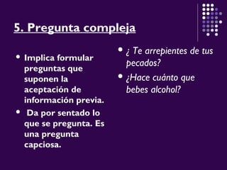 5. Pregunta compleja
 Implica formular
preguntas que
suponen la
aceptación de
información previa.
 Da por sentado lo
que se pregunta. Es
una pregunta
capciosa.
 ¿ Te arrepientes de tus
pecados?
 ¿Hace cuánto que
bebes alcohol?
 