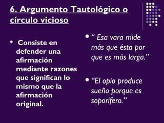 6. Argumento Tautológico o
círculo vicioso
 Consiste en
defender una
afirmación
mediante razones
que significan lo
mismo que la
afirmación
original.
“ Esa vara mide
más que ésta por
que es más larga.”
“El opio produce
sueño porque es
soporífero.”
 