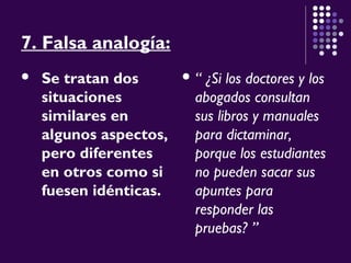 7. Falsa analogía:
 Se tratan dos
situaciones
similares en
algunos aspectos,
pero diferentes
en otros como si
fuesen idénticas.
 “ ¿Si los doctores y los
abogados consultan
sus libros y manuales
para dictaminar,
porque los estudiantes
no pueden sacar sus
apuntes para
responder las
pruebas? ”
 