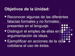 Objetivos de la Unidad:
Reconocer algunas de las diferentes
falacias formales y no formales
presentes en el lenguaje.
Distinguir el empleo de ellas en la
argumentación de ideas.
Ejemplificar en acciones de la vida
cotidiana el uso de éstas.
 