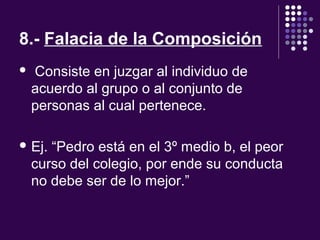 8.- Falacia de la Composición
  Consiste en juzgar al individuo de 
acuerdo al grupo o al conjunto de 
personas al cual pertenece.
 Ej. “Pedro está en el 3º medio b, el peor 
curso del colegio, por ende su conducta 
no debe ser de lo mejor.”
 