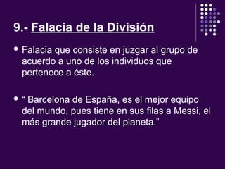 9.- Falacia de la División
 Falacia que consiste en juzgar al grupo de 
acuerdo a uno de los individuos que 
pertenece a éste.
 “ Barcelona de España, es el mejor equipo 
del mundo, pues tiene en sus filas a Messi, el 
más grande jugador del planeta.”
 