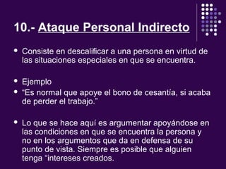 10.- Ataque Personal Indirecto
 Consiste en descalificar a una persona en virtud de
las situaciones especiales en que se encuentra.
 Ejemplo
 “Es normal que apoye el bono de cesantía, si acaba
de perder el trabajo.”
 Lo que se hace aquí es argumentar apoyándose en
las condiciones en que se encuentra la persona y
no en los argumentos que da en defensa de su
punto de vista. Siempre es posible que alguien
tenga “intereses creados.
 