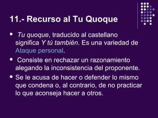 11.- Recurso al Tu Quoque
 Tu quoque, traducido al castellano
significa Y tú también. Es una variedad de
Ataque personal.
 Consiste en rechazar un razonamiento
alegando la inconsistencia del proponente.
 Se le acusa de hacer o defender lo mismo
que condena o, al contrario, de no practicar
lo que aconseja hacer a otros.
 