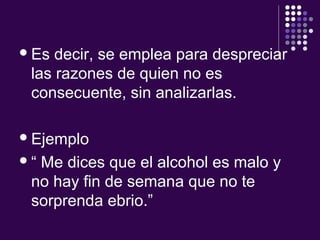 Es decir, se emplea para despreciar
las razones de quien no es
consecuente, sin analizarlas.
Ejemplo
“ Me dices que el alcohol es malo y
no hay fin de semana que no te
sorprenda ebrio.”
 
