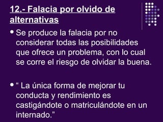 12.- Falacia por olvido de
alternativas
Se produce la falacia por no
considerar todas las posibilidades
que ofrece un problema, con lo cual
se corre el riesgo de olvidar la buena.
“ La única forma de mejorar tu
conducta y rendimiento es
castigándote o matriculándote en un
internado.”
 