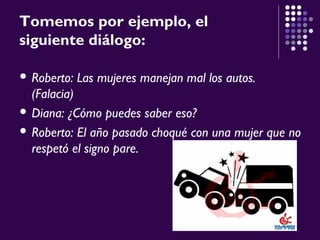 Tomemos por ejemplo, el
siguiente diálogo:
 Roberto: Las mujeres manejan mal los autos.
(Falacia)
 Diana: ¿Cómo puedes saber eso?
 Roberto: El año pasado choqué con una mujer que no
respetó el signo pare.
 