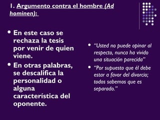1. Argumento contra el hombre (Ad
hominen):
 En este caso se
rechaza la tesis
por venir de quien
viene.
 En otras palabras,
se descalifica la
personalidad o
alguna
característica del
oponente.
 “Usted no puede opinar al
respecto, nunca ha vivido
una situación parecida”
 “Por supuesto que él debe
estar a favor del divorcio;
todos sabemos que es
separado.”
 