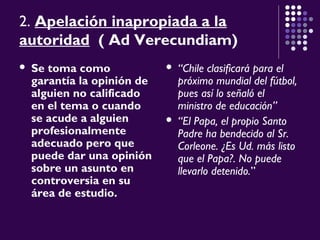 2. Apelación inapropiada a la
autoridad ( Ad Verecundiam)
 Se toma como
garantía la opinión de
alguien no calificado
en el tema o cuando
se acude a alguien
profesionalmente
adecuado pero que
puede dar una opinión
sobre un asunto en
controversia en su
área de estudio.
 “Chile clasificará para el
próximo mundial del fútbol,
pues así lo señaló el
ministro de educación”
 “El Papa, el propio Santo
Padre ha bendecido al Sr.
Corleone. ¿Es Ud. más listo
que el Papa?. No puede
llevarlo detenido.”
 
