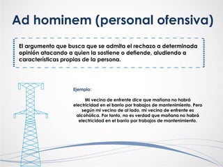 El argumento que busca que se admita el rechazo a determinada
opinión atacando a quien la sostiene o defiende, aludiendo a
características propias de la persona.
Ad hominem (personal ofensiva)
Ejemplo:
Mi vecina de enfrente dice que mañana no habrá
electricidad en el barrio por trabajos de mantenimiento. Pero
según mi vecino de al lado, mi vecina de enfrente es
alcohólica. Por tanto, no es verdad que mañana no habrá
electricidad en el barrio por trabajos de mantenimiento.
 