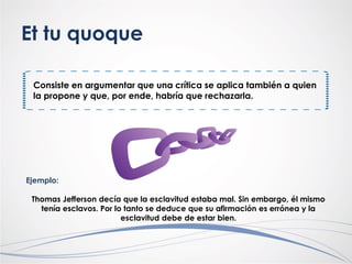 Et tu quoque
Consiste en argumentar que una crítica se aplica también a quien
la propone y que, por ende, habría que rechazarla.
Ejemplo:
Thomas Jefferson decía que la esclavitud estaba mal. Sin embargo, él mismo
tenía esclavos. Por lo tanto se deduce que su afirmación es errónea y la
esclavitud debe de estar bien.
 