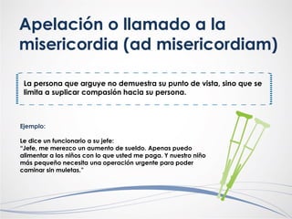 Apelación o llamado a la
misericordia (ad misericordiam)
La persona que arguye no demuestra su punto de vista, sino que se
limita a suplicar compasión hacia su persona.
Ejemplo:
Le dice un funcionario a su jefe:
“Jefe, me merezco un aumento de sueldo. Apenas puedo
alimentar a los niños con lo que usted me paga. Y nuestro niño
más pequeño necesita una operación urgente para poder
caminar sin muletas.”
 