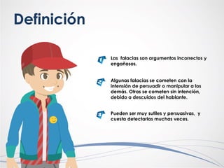 Definición
Las falacias son argumentos incorrectos y
engañosos.
Algunas falacias se cometen con la
intensión de persuadir o manipular a los
demás. Otras se cometen sin intención,
debido a descuidos del hablante.
Pueden ser muy sutiles y persuasivas, y
cuesta detectarlas muchas veces.
 