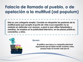 Falacia de llamado al pueblo, o de
apelación a la multitud (ad populum)
Esta es una categoría amplia. Consiste en despertar las pasiones de la
multitud para que acepte el punto de vista cuyo expositor no se
molesta en defender con razones, o para lo que utiliza falsedades y
mentiras. Se emplea en la publicidad televisiva, en las plazas públicas,
conciertos, y otros.
Ejemplo:
El político que hace su campaña electoral
argumenta que él debe recibir nuestros votos,
porque todo el mundo vota por él.
 