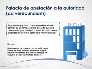 Falacia de apelación a la autoridad
(ad verecundiam)
Argumento que busca se acepte determinada
opinión de un tema, sobre la base de que una
persona de gran prestigio o fama, la cual carece
autoridad en el tema, sostiene la misma opinión.
Ejemplo:
Hay que estar de acuerdo con las políticas del
Estado de Israel hacia los palestinos, porque
Einstein –el científico más famoso del siglo XX-
apoyó la creación del Estado de Israel.
 