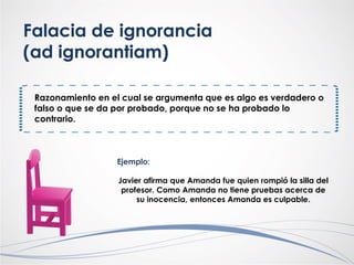 Falacia de ignorancia
(ad ignorantiam)
Razonamiento en el cual se argumenta que es algo es verdadero o
falso o que se da por probado, porque no se ha probado lo
contrario.
Ejemplo:
Javier afirma que Amanda fue quien rompió la silla del
profesor. Como Amanda no tiene pruebas acerca de
su inocencia, entonces Amanda es culpable.
 
