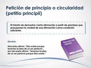 Petición de principio o circularidad
(petitio principii)
El intento de demostrar cierta afirmación a partir de premisas que
presuponen la verdad de esa afirmación como condición
suficiente.
Ejemplo:
Descartes afirma: “Dios existe porque
tenemos la idea de un ser perfecto”,
por otra parte afirma: “Tenemos la idea
de un ser perfecto porque Dios existe.”
 