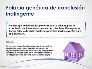 Falacia genérica de conclusión
inatingente
En este tipo de falacia, las premisas que se aducen para la
conclusión no tienen nada que ver con ella. También se puede
llamar falacia de irrelevancia: las premisas son irrelevantes para
la conclusión.
Ejemplo:
En un congreso se discute una propuesta para dictar
una legislación sobre la vivienda. Se levanta un
legislador para hablar en favor de la ley y argumentar
que todo el mundo debe tener viviendas decentes y
que todos tenemos derecho a una vivienda digna.
 