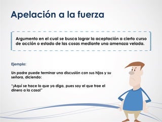 Apelación a la fuerza
Argumento en el cual se busca lograr la aceptación a cierto curso
de acción o estado de las cosas mediante una amenaza velada.
Ejemplo:
Un padre puede terminar una discusión con sus hijos y su
señora, diciendo:
“¡Aquí se hace lo que yo diga, pues soy el que trae el
dinero a la casa!”
 