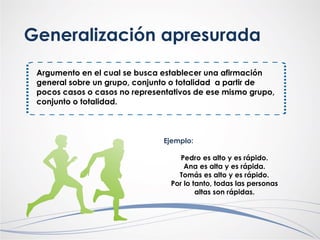 Generalización apresurada
Argumento en el cual se busca establecer una afirmación
general sobre un grupo, conjunto o totalidad a partir de
pocos casos o casos no representativos de ese mismo grupo,
conjunto o totalidad.
Ejemplo:
Pedro es alto y es rápido.
Ana es alta y es rápida.
Tomás es alto y es rápido.
Por lo tanto, todas las personas
altas son rápidas.
 