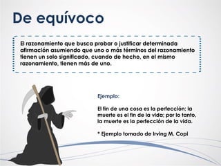 De equívoco
El razonamiento que busca probar o justificar determinada
afirmación asumiendo que uno o más términos del razonamiento
tienen un solo significado, cuando de hecho, en el mismo
razonamiento, tienen más de uno.
Ejemplo:
El fin de una cosa es la perfección; la
muerte es el fin de la vida; por lo tanto,
la muerte es la perfección de la vida.
* Ejemplo tomado de Irving M. Copi
 