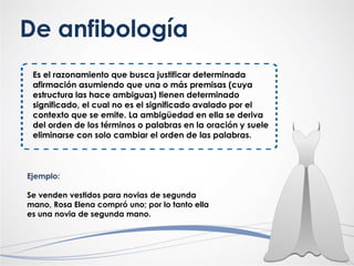Es el razonamiento que busca justificar determinada
afirmación asumiendo que una o más premisas (cuya
estructura las hace ambiguas) tienen determinado
significado, el cual no es el significado avalado por el
contexto que se emite. La ambigüedad en ella se deriva
del orden de los términos o palabras en la oración y suele
eliminarse con solo cambiar el orden de las palabras.
De anfibología
Ejemplo:
Se venden vestidos para novias de segunda
mano, Rosa Elena compró uno; por lo tanto ella
es una novia de segunda mano.
 