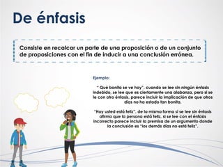 Consiste en recalcar un parte de una proposición o de un conjunto
de proposiciones con el fin de inducir a una conclusión errónea.
De énfasis
Ejemplo:
“ Qué bonita se ve hoy”, cuando se lee sin ningún énfasis
indebido, se lee que es ciertamente una alabanza, pero si se
le con otro énfasis, parece incluir la implicación de que otros
días no ha estado tan bonita.
“Hoy usted está feliz”, de la misma forma si se lee sin énfasis
afirma que la persona está feliz, si se lee con el énfasis
incorrecto parece incluir la premisa de un argumento donde
la conclusión es “los demás días no está feliz”.
 