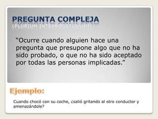 “Ocurre cuando alguien hace una
pregunta que presupone algo que no ha
sido probado, o que no ha sido aceptado
por todas las personas implicadas.”
Cuando chocó con su coche, ¿salió gritando al otro conductor y
amenazándole?