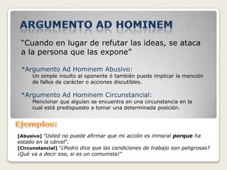 “Cuando en lugar de refutar las ideas, se ataca
 a la persona que las expone”

 *Argumento Ad Hominem Abusivo:
     Un simple insulto al oponente ó también puede implicar la mención
     de fallos de carácter o acciones discutibles.

 *Argumento Ad Hominem Circunstancial:
     Mencionar que alguien se encuentra en una circunstancia en la
     cual está predispuesto a tomar una determinada posición.




[Abusivo] "Usted no puede afirmar que mi acción es inmoral porque ha
estado en la cárcel“.
[Circunstancial] "¿Pedro dice que las condiciones de trabajo son peligrosas?
¡Qué va a decir ese, si es un comunista!"
 