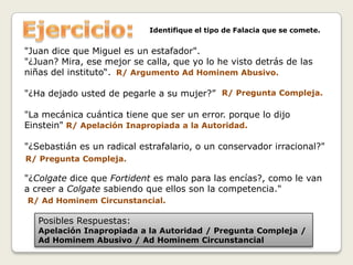 Identifique el tipo de Falacia que se comete.
"Juan dice que Miguel es un estafador".
"¿Juan? Mira, ese mejor se calla, que yo lo he visto detrás de las
niñas del instituto“. R/ Argumento Ad Hominem Abusivo.
"¿Ha dejado usted de pegarle a su mujer?” R/ Pregunta Compleja.
"La mecánica cuántica tiene que ser un error. porque lo dijo
Einstein" R/ Apelación Inapropiada a la Autoridad.
"¿Sebastián es un radical estrafalario, o un conservador irracional?"
R/ Pregunta Compleja.
"¿Colgate dice que Fortident es malo para las encías?, como le van
a creer a Colgate sabiendo que ellos son la competencia."
R/ Ad Hominem Circunstancial.
Posibles Respuestas:
Apelación Inapropiada a la Autoridad / Pregunta Compleja /
Ad Hominem Abusivo / Ad Hominem Circunstancial