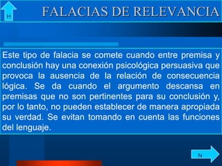 Este tipo de falacia se comete cuando entre premisa y
conclusión hay una conexión psicológica persuasiva que
provoca la ausencia de la relación de consecuencia
lógica. Se da cuando el argumento descansa en
premisas que no son pertinentes para su conclusión y,
por lo tanto, no pueden establecer de manera apropiada
su verdad. Se evitan tomando en cuenta las funciones
del lenguaje.
FALACIAS DE RELEVANCIAH
N
 