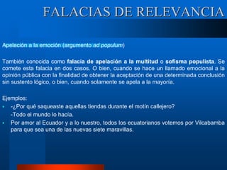 Apelación a la emoción (argumento ad populum)
También conocida como falacia de apelación a la multitud o sofisma populista. Se
comete esta falacia en dos casos. O bien, cuando se hace un llamado emocional a la
opinión pública con la finalidad de obtener la aceptación de una determinada conclusión
sin sustento lógico, o bien, cuando solamente se apela a la mayoría.
Ejemplos:
 -¿Por qué saqueaste aquellas tiendas durante el motín callejero?
-Todo el mundo lo hacía.
 Por amor al Ecuador y a lo nuestro, todos los ecuatorianos votemos por Vilcabamba
para que sea una de las nuevas siete maravillas.
FALACIAS DE RELEVANCIA
 