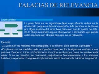 La pista falsa
La pista falsa es un argumento falaz cuya eficacia radica en la
distracción porque se desvía la atención. A la persona se la distrae
por algún aspecto del tema bajo discusión que lo aparte de éste.
Se le obliga a atender alguna observación o afirmación que puede
estar asociada con el tema pero que no es relevante.
Ejemplo:
–¿Cuáles son las medidas más apropiadas, a su criterio, para detener la protesta?
–Emplearemos las medidas más apropiadas para que los huelguistas vuelvan a sus
puestos. Desde un inicio, el Gobierno ha invertido muchísimas horas en resolver esta
crisis. Si no se resuelve, se continuará perjudicando financieramente a los sectores
turístico y exportador, con graves implicaciones sobre la economía nacional en general.
FALACIAS DE RELEVANCIA
 