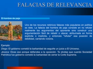El hombre de paja
Uno de los recursos retóricos falaces más populares en política
es éste. La falacia del hombre de paja consiste en no refutar
realmente los argumentos del oponente sino construir una
argumentación fácil de rebatir o atacar, atribuírsela en forma
explícita o implícita, y entonces "refutar" esa posición de
debilidad, cantando victoria.
Ejemplo:
Diego: El gobierno cometió la barbaridad de seguirle un juicio a El Universo.
Jéssica: Dices eso porque defiendes a la oposición. Te olvidas que cuando Sociedad
Patriótica fue gobierno cometió la barbaridad de cerrar la Corte Suprema.
FALACIAS DE RELEVANCIA
 